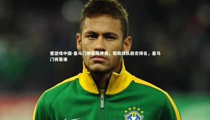 爱游戏中国-皇马门神表现神勇，帮助球队稳定排名，皇马门将是谁
