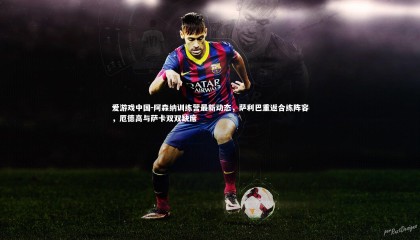 爱游戏中国-阿森纳训练营最新动态，萨利巴重返合练阵容，厄德高与萨卡双双缺席