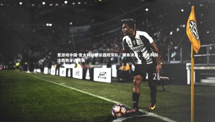 爱游戏中国-意大利队绝杀西班牙队，跻身决赛，意大利淘汰西班牙进决赛